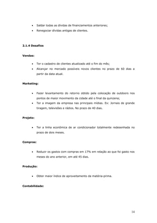 •    Saldar todas as dívidas de financiamentos anteriores;
      •    Renegociar dívidas antigas de clientes.




2.1.4 Desafios


Vendas:


      •    Ter o cadastro de clientes atualizado até o fim do mês;
      •    Alcançar no mercado possíveis novos clientes no prazo de 60 dias a
           partir da data atual.


Marketing:


      •    Fazer levantamento do retorno obtido pela colocação de outdoors nos
           pontos de maior movimento da cidade até o final da quinzena;
      •    Ter a imagem da empresa nas principais mídias. Ex: Jornais de grande
           tiragem, televisões e rádios. No prazo de 40 dias.


Projeto:


      •    Ter a linha econômica de ar condicionador totalmente redesenhada no
           prazo de dois meses.


Compras:


      •    Reduzir os gastos com compras em 17% em relação ao que foi gasto nos
           meses do ano anterior, em até 45 dias.


Produção:


      •    Obter maior índice de aproveitamento da matéria-prima.


Contabilidade:




                                                                            14
 