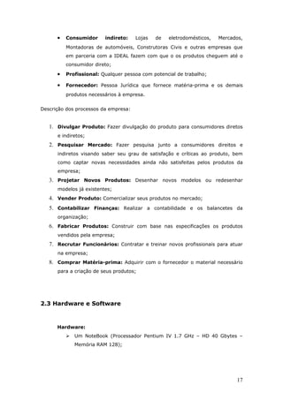 •   Consumidor     indireto:    Lojas   de   eletrodomésticos,   Mercados,
          Montadoras de automóveis, Construtoras Civis e outras empresas que
          em parceria com a IDEAL fazem com que o os produtos cheguem até o
          consumidor direto;

      •   Profissional: Qualquer pessoa com potencial de trabalho;

      •   Fornecedor: Pessoa Jurídica que fornece matéria-prima e os demais
          produtos necessários à empresa.


Descrição dos processos da empresa:


   1. Divulgar Produto: Fazer divulgação do produto para consumidores diretos
      e indiretos;
   2. Pesquisar Mercado: Fazer pesquisa junto a consumidores direitos e
      indiretos visando saber seu grau de satisfação e críticas ao produto, bem
      como captar novas necessidades ainda não satisfeitas pelos produtos da
      empresa;
   3. Projetar Novos Produtos: Desenhar novos modelos ou redesenhar
      modelos já existentes;
   4. Vender Produto: Comercializar seus produtos no mercado;
   5. Contabilizar Finanças: Realizar a contabilidade e os balancetes da
      organização;
   6. Fabricar Produtos: Construir com base nas especificações os produtos
      vendidos pela empresa;
   7. Recrutar Funcionários: Contratar e treinar novos profissionais para atuar
      na empresa;
   8. Comprar Matéria-prima: Adquirir com o fornecedor o material necessário
      para a criação de seus produtos;




2.3 Hardware e Software



      Hardware:
             Um NoteBook (Processador Pentium IV 1.7 GHz – HD 40 Gbytes –
              Memória RAM 128);




                                                                             17
 