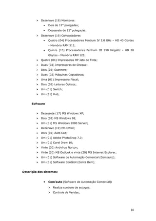    Dezenove (19) Monitores:
              •   Dois de 17” polegadas;
              •   Dezessete de 15” polegadas.
            Dezenove (19) Computadores
              •   Quatro (04) Processadores Pentium IV 2.0 GHz – HD 40 Gbytes
                  - Memória RAM 512;
              •   Quinze (15) Processadores Pentium III 950 MegaHz - HD 20
                  Gbytes - Memória RAM 128;
            Quatro (04) Impressoras HP Jato de Tinta;
            Duas (02) Impressoras de Cheque;
            Dois (02) Scanners;
            Duas (02) Máquinas Copiadoras;
            Uma (01) Impressora Fiscal;
            Dois (02) Leitores Ópticos;
            Um (01) Switch;
            Um (01) Hub;


      Software


            Dezessete (17) MS Windows XP;
            Dois (02) MS Windows 98;
            Um (01) MS Windows 2000 Server;
            Dezenove (19) MS Office;
            Dois (02) Auto Cad;
            Um (01) Adobe PhotoShop 7.0;
            Um (01) Corel Draw 10;
            Vinte (20) Antivírus Norton;
            Vinte (20) MS Outlook e vinte (20) MS Internet Explorer;
            Um (01) Software de Automação Comercial (Com’auto);
            Um (01) Software Contábil (Conta Bem);


Descrição dos sistemas:


              •   Com’auto (Software de Automação Comercial):

                     Realiza controle de estoque;
                     Controle de Vendas;




                                                                          18
 