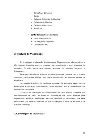    Controle de Compras;
                          Caixa;
                          Cadastro de Contas de Clientes;
                          Cadastros de Clientes;
                          Cadastro de Produtos;
                          Relatórios;


                   •   Conta Bem (Software Contábil):

                          Folha de Pagamento;
                          Declaração de Impostos;
                          Contratos de RH;




2.4 Estudo de Viabilidade



       Os projetos de implantação de sistemas de TI normalmente são complexos e
têm grandes impactos sobre a empresa, sua organização e seus processos de
negócios.      Portanto,   demandam      grandes    volumes   de   recursos   humanos    e
financeiros.
       Para que a direção da empresa comprometa esses recursos com o projeto
citaremos justificativas sólidas, que foram identificadas no seguinte estudo de
viabilidade.
       Um modelo de estudo de viabilidade complexo foi adotado e exigiu tempos
longos para a execução, resultando em custos elevados, mas a confiabilidade dos
resultados é bem maior.
       O estudo de viabilidade foi desenvolvido por uma equipe composta por
representantes de todas as áreas da organização que serão afetadas pela
implantação: Finanças, Operações, Recursos Humanos e Informática, que será
responsável por fornecer subsídios no que diz respeito a aspectos técnicos e de
custo de tecnologia.




2.4.1 Vantagens da Implantação




                                                                                        19
 