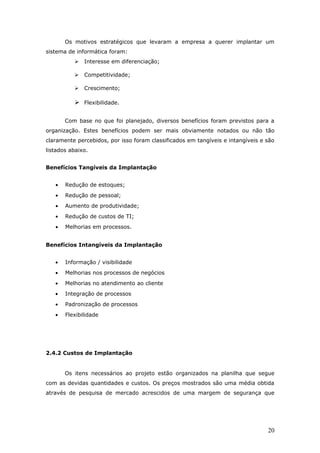 Os motivos estratégicos que levaram a empresa a querer implantar um
sistema de informática foram:
             Interesse em diferenciação;

             Competitividade;

             Crescimento;

           Flexibilidade.

       Com base no que foi planejado, diversos benefícios foram previstos para a
organização. Estes benefícios podem ser mais obviamente notados ou não tão
claramente percebidos, por isso foram classificados em tangíveis e intangíveis e são
listados abaixo.


Benefícios Tangíveis da Implantação


   •   Redução de estoques;
   •   Redução de pessoal;
   •   Aumento de produtividade;
   •   Redução de custos de TI;
   •   Melhorias em processos.


Benefícios Intangíveis da Implantação


   •   Informação / visibilidade
   •   Melhorias nos processos de negócios
   •   Melhorias no atendimento ao cliente
   •   Integração de processos
   •   Padronização de processos
   •   Flexibilidade




2.4.2 Custos de Implantação


       Os itens necessários ao projeto estão organizados na planilha que segue
com as devidas quantidades e custos. Os preços mostrados são uma média obtida
através de pesquisa de mercado acrescidos de uma margem de segurança que




                                                                                 20
 