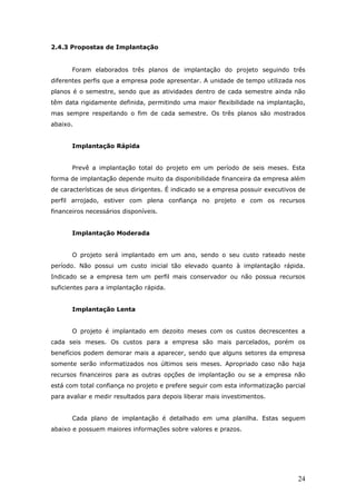 2.4.3 Propostas de Implantação


       Foram elaborados três planos de implantação do projeto seguindo três
diferentes perfis que a empresa pode apresentar. A unidade de tempo utilizada nos
planos é o semestre, sendo que as atividades dentro de cada semestre ainda não
têm data rigidamente definida, permitindo uma maior flexibilidade na implantação,
mas sempre respeitando o fim de cada semestre. Os três planos são mostrados
abaixo.


       Implantação Rápida


       Prevê a implantação total do projeto em um período de seis meses. Esta
forma de implantação depende muito da disponibilidade financeira da empresa além
de características de seus dirigentes. É indicado se a empresa possuir executivos de
perfil arrojado, estiver com plena confiança no projeto e com os recursos
financeiros necessários disponíveis.


       Implantação Moderada


       O projeto será implantado em um ano, sendo o seu custo rateado neste
período. Não possui um custo inicial tão elevado quanto à implantação rápida.
Indicado se a empresa tem um perfil mais conservador ou não possua recursos
suficientes para a implantação rápida.


       Implantação Lenta


       O projeto é implantado em dezoito meses com os custos decrescentes a
cada seis meses. Os custos para a empresa são mais parcelados, porém os
benefícios podem demorar mais a aparecer, sendo que alguns setores da empresa
somente serão informatizados nos últimos seis meses. Apropriado caso não haja
recursos financeiros para as outras opções de implantação ou se a empresa não
está com total confiança no projeto e prefere seguir com esta informatização parcial
para avaliar e medir resultados para depois liberar mais investimentos.


       Cada plano de implantação é detalhado em uma planilha. Estas seguem
abaixo e possuem maiores informações sobre valores e prazos.




                                                                                 24
 