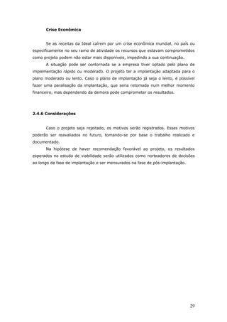 Crise Econômica


      Se as receitas da Ideal caírem por um crise econômica mundial, no país ou
especificamente no seu ramo de atividade os recursos que estavam comprometidos
como projeto podem não estar mais disponíveis, impedindo a sua continuação.
      A situação pode ser contornada se a empresa tiver optado pelo plano de
implementação rápido ou moderado. O projeto ter a implantação adaptada para o
plano moderado ou lento. Caso o plano de implantação já seja o lento, é possível
fazer uma paralisação da implantação, que seria retomada num melhor momento
financeiro, mas dependendo da demora pode comprometer os resultados.




2.4.6 Considerações


      Caso o projeto seja rejeitado, os motivos serão registrados. Esses motivos
poderão ser reavaliados no futuro, tomando-se por base o trabalho realizado e
documentado.
      Na hipótese de haver recomendação favorável ao projeto, os resultados
esperados no estudo de viabilidade serão utilizados como norteadores de decisões
ao longo da fase de implantação e ser mensurados na fase de pós-implantação.




                                                                               29
 