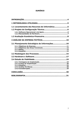 SUMÁRIO




INTRODUÇÃO...........................................................................4

1 METODOLOGIA UTILIZADA...................................................5

1.1 Levantamento dos Recursos de Informática......................5
1.2 Projeto da Configuração Técnica........................................6
    1.2.1 Software Operacional e de Apoio.................................................6
    1.2.2 Necessidades de Hardware..........................................................7

1.3 Avaliação Econômico-Financeira........................................8

2 ANÁLISE DA EMPRESA FICTÍCIA.........................................10

2.1 Planejamento Estratégico de Informações.......................10
    2.1.1   Objetivos da Empresa................................................................11
    2.1.2   Objetivos das Áreas Funcionais.................................................12
    2.1.3   Metas.........................................................................................13
    2.1.4   Desafios.....................................................................................14

2.2 Modelagem dos Processos...............................................15
2.3 Hardware e Software.......................................................17
2.4 Estudo de Viabilidade.......................................................19
    2.4.1   Vantagens da Implantação........................................................19
    2.4.2   Custos de Implantação..............................................................20
    2.1.4   Desafios.....................................................................................24
    2.4.5   Análise De Riscos.......................................................................28
    2.4.6   Considerações............................................................................29

CONCLUSÃO...........................................................................30

BIBLIOGRAFIA.......................................................................31




                                                                                                          3
 