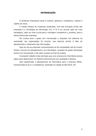 INTRODUÇÃO



       O ambiente empresarial atual é mutável, agressivo, competitivo, instável e
repleto de riscos.
       E nesses tempos de mudanças aceleradas, uma das principais armas das
empresas é a Tecnologia da Informação (TI). A TI é um recurso cada vez mais
estratégico, cada vez mais crucial para a vantagem competitiva e, portanto, para a
sobrevivência das empresas.
       Por muitos anos o gasto com manutenção e reajustes nos sistemas de
automação nas        organizações foi enorme, isso decorria    devido à falta   de
planejamento e tratamento das informações.
       Hoje em dia as empresas conscientizaram-se da necessidade real de investir
tempo e recurso em planejamento e em informática, cansados de gastar demasiado
tempo com manutenção e não obter sucesso ao final do projeto.
       O presente trabalho trata das fases que uma empresa de informática precisa
seguir para desenvolver um Sistema Informacional com qualidade e eficácia.
       Será especificado o planejamento de informática para a empresa IDEAL-
Condicionadores de ar e ventiladores, localizada na cidade de São Paulo, SP.




                                                                                 4
 