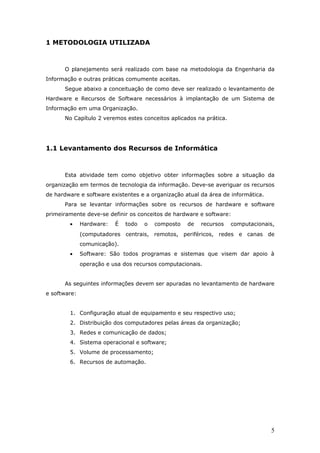 1 METODOLOGIA UTILIZADA



      O planejamento será realizado com base na metodologia da Engenharia da
Informação e outras práticas comumente aceitas.
      Segue abaixo a conceituação de como deve ser realizado o levantamento de
Hardware e Recursos de Software necessários à implantação de um Sistema de
Informação em uma Organização.
      No Capítulo 2 veremos estes conceitos aplicados na prática.




1.1 Levantamento dos Recursos de Informática



      Esta atividade tem como objetivo obter informações sobre a situação da
organização em termos de tecnologia da informação. Deve-se averiguar os recursos
de hardware e software existentes e a organização atual da área de informática.
      Para se levantar informações sobre os recursos de hardware e software
primeiramente deve-se definir os conceitos de hardware e software:
        •     Hardware:   É   todo   o   composto   de   recursos   computacionais,
              (computadores centrais, remotos, periféricos, redes e canas de
              comunicação).
        •     Software: São todos programas e sistemas que visem dar apoio à
              operação e usa dos recursos computacionais.


      As seguintes informações devem ser apuradas no levantamento de hardware
e software:


        1. Configuração atual de equipamento e seu respectivo uso;
        2. Distribuição dos computadores pelas áreas da organização;
        3. Redes e comunicação de dados;
        4. Sistema operacional e software;
        5. Volume de processamento;
        6. Recursos de automação.




                                                                                  5
 