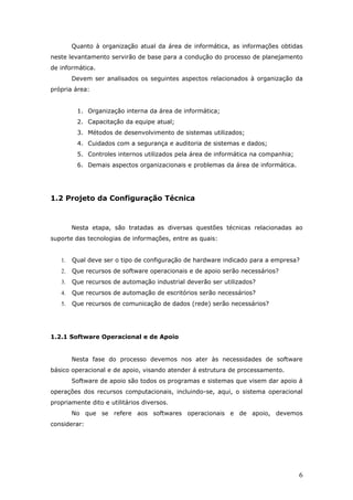 Quanto à organização atual da área de informática, as informações obtidas
neste levantamento servirão de base para a condução do processo de planejamento
de informática.
        Devem ser analisados os seguintes aspectos relacionados à organização da
própria área:


         1. Organização interna da área de informática;
         2. Capacitação da equipe atual;
         3. Métodos de desenvolvimento de sistemas utilizados;
         4. Cuidados com a segurança e auditoria de sistemas e dados;
         5. Controles internos utilizados pela área de informática na companhia;
         6. Demais aspectos organizacionais e problemas da área de informática.




1.2 Projeto da Configuração Técnica



        Nesta etapa, são tratadas as diversas questões técnicas relacionadas ao
suporte das tecnologias de informações, entre as quais:


   1.   Qual deve ser o tipo de configuração de hardware indicado para a empresa?
   2.   Que recursos de software operacionais e de apoio serão necessários?
   3.   Que recursos de automação industrial deverão ser utilizados?
   4.   Que recursos de automação de escritórios serão necessários?
   5.   Que recursos de comunicação de dados (rede) serão necessários?




1.2.1 Software Operacional e de Apoio


        Nesta fase do processo devemos nos ater às necessidades de software
básico operacional e de apoio, visando atender á estrutura de processamento.
        Software de apoio são todos os programas e sistemas que visem dar apoio á
operações dos recursos computacionais, incluindo-se, aqui, o sistema operacional
propriamente dito e utilitários diversos.
        No que se refere aos softwares operacionais e de apoio, devemos
considerar:




                                                                                   6
 