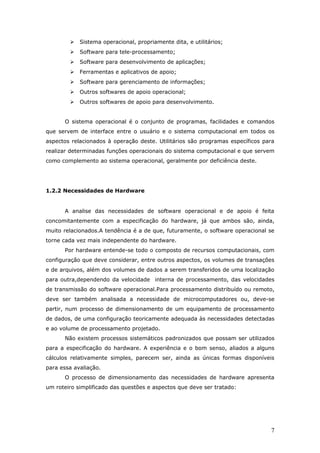    Sistema operacional, propriamente dita, e utilitários;
           Software para tele-processamento;
           Software para desenvolvimento de aplicações;
           Ferramentas e aplicativos de apoio;
           Software para gerenciamento de informações;
           Outros softwares de apoio operacional;
           Outros softwares de apoio para desenvolvimento.


      O sistema operacional é o conjunto de programas, facilidades e comandos
que servem de interface entre o usuário e o sistema computacional em todos os
aspectos relacionados à operação deste. Utilitários são programas específicos para
realizar determinadas funções operacionais do sistema computacional e que servem
como complemento ao sistema operacional, geralmente por deficiência deste.




1.2.2 Necessidades de Hardware


      A analise das necessidades de software operacional e de apoio é feita
concomitantemente com a especificação do hardware, já que ambos são, ainda,
muito relacionados.A tendência é a de que, futuramente, o software operacional se
torne cada vez mais independente do hardware.
      Por hardware entende-se todo o composto de recursos computacionais, com
configuração que deve considerar, entre outros aspectos, os volumes de transações
e de arquivos, além dos volumes de dados a serem transferidos de uma localização
para outra,dependendo da velocidade interna de processamento, das velocidades
de transmissão do software operacional.Para processamento distribuído ou remoto,
deve ser também analisada a necessidade de microcomputadores ou, deve-se
partir, num processo de dimensionamento de um equipamento de processamento
de dados, de uma configuração teoricamente adequada às necessidades detectadas
e ao volume de processamento projetado.
      Não existem processos sistemáticos padronizados que possam ser utilizados
para a especificação do hardware. A experiência e o bom senso, aliados a alguns
cálculos relativamente simples, parecem ser, ainda as únicas formas disponíveis
para essa avaliação.
      O processo de dimensionamento das necessidades de hardware apresenta
um roteiro simplificado das questões e aspectos que deve ser tratado:




                                                                                7
 