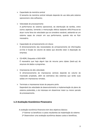    Capacidade da memória central
       O tamanho da memória central indicado depende do uso dela pelo sistema
       operacional e dos softwares;


      Velocidade de processamento
       A performance do sistema operacional, da distribuição de tarefas, entre
       outros aspectos, tomando a mensuração efetiva bastante difícil.Procura-se
       atuar numa faixa de velocidade que se considera razoável, adotando-se um
       sistema capaz de crescer em sua performance, quando isto se fizer
       necessário.


      Capacidade de armazenamento em discos
       O dimensionamento das necessidades de armazenamento de informações
       on-line é função do volume de dados que deverão estar à disposição da
       empresa.


      CD-ROM, Disquetes e DVD-ROM
       É necessário que haja algum tipo de recurso para cópias (back-up) de
       arquivos de dados e programas.


      Impressoras de alta velocidade
       O dimensionamento de impressoras centrais depende do volume de
       impressão projetado, além da estimativa dos sistemas que serão suas
       saídas em impressoras rematas.


      Terminais e impressoras locais de pequeno porte
       Dependerá da velocidade de desenvolvimento e implementação do plano de
       sistema pretendido, e do interesse em disseminar maior ou menor parcela
       do processamento.




1.3 Avaliação Econômico-Financeira



       A avaliação econômico-financeira tem dois objetivos básicos:
          1º Estimar os benefícios e custos resultantes da implantação do sistema
          2º Desenvolver uma avaliação econômica desses custos e benefícios.




                                                                                    8
 
