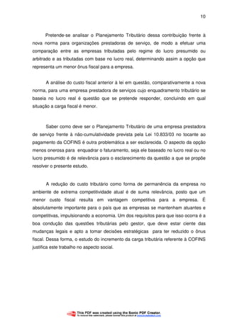 10
Pretende-se analisar o Planejamento Tributário dessa contribuição frente à
nova norma para organizações prestadoras de serviço, de modo a efetuar uma
comparação entre as empresas tributadas pelo regime do lucro presumido ou
arbitrado e as tributadas com base no lucro real, determinando assim a opção que
representa um menor ônus fiscal para a empresa.
A análise do custo fiscal anterior à lei em questão, comparativamente a nova
norma, para uma empresa prestadora de serviços cujo enquadramento tributário se
baseia no lucro real é questão que se pretende responder, concluindo em qual
situação a carga fiscal é menor.
Saber como deve ser o Planejamento Tributário de uma empresa prestadora
de serviço frente à não-cumulatividade prevista pela Lei 10.833/03 no tocante ao
pagamento da COFINS é outra problemática a ser esclarecida. O aspecto da opção
menos onerosa para enquadrar o faturamento, seja ele baseado no lucro real ou no
lucro presumido é de relevância para o esclarecimento da questão a que se propõe
resolver o presente estudo.
A redução do custo tributário como forma de permanência da empresa no
ambiente de extrema competitividade atual é de suma relevância, posto que um
menor custo fiscal resulta em vantagem competitiva para a empresa. É
absolutamente importante para o país que as empresas se mantenham atuantes e
competitivas, impulsionando a economia. Um dos requisitos para que isso ocorra é a
boa condução das questões tributárias pelo gestor, que deve estar ciente das
mudanças legais e apto a tomar decisões estratégicas para ter reduzido o ônus
fiscal. Dessa forma, o estudo do incremento da carga tributária referente à COFINS
justifica este trabalho no aspecto social.
 