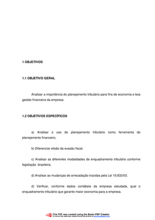 11
1 OBJETIVOS
1.1 OBJETIVO GERAL
Analisar a importância do planejamento tributário para fins de economia e boa
gestão financeira da empresa.
1.2 OBJETIVOS ESPECÍFICOS
a) Analisar o uso do planejamento tributário como ferramenta do
planejamento financeiro.
b) Diferenciar elisão da evasão fiscal.
c) Analisar as diferentes modalidades de enquadramento tributário conforme
legislação brasileira.
d) Analisar as mudanças de arrecadação trazidas pela Lei 10.833/03.
d) Verificar, conforme dados contábeis da empresa estudada, qual o
enquadramento tributário que garante maior economia para a empresa.
 