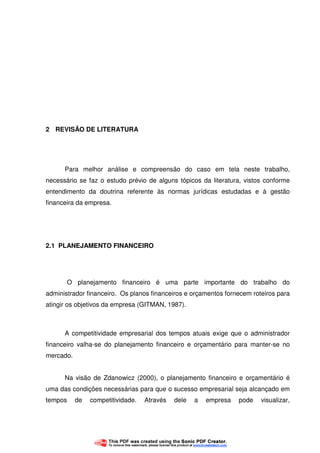 12
2 REVISÃO DE LITERATURA
Para melhor análise e compreensão do caso em tela neste trabalho,
necessário se faz o estudo prévio de alguns tópicos da literatura, vistos conforme
entendimento da doutrina referente às normas jurídicas estudadas e à gestão
financeira da empresa.
2.1 PLANEJAMENTO FINANCEIRO
O planejamento financeiro é uma parte importante do trabalho do
administrador financeiro. Os planos financeiros e orçamentos fornecem roteiros para
atingir os objetivos da empresa (GITMAN, 1987).
A competitividade empresarial dos tempos atuais exige que o administrador
financeiro valha-se do planejamento financeiro e orçamentário para manter-se no
mercado.
Na visão de Zdanowicz (2000), o planejamento financeiro e orçamentário é
uma das condições necessárias para que o sucesso empresarial seja alcançado em
tempos de competitividade. Através dele a empresa pode visualizar,
 