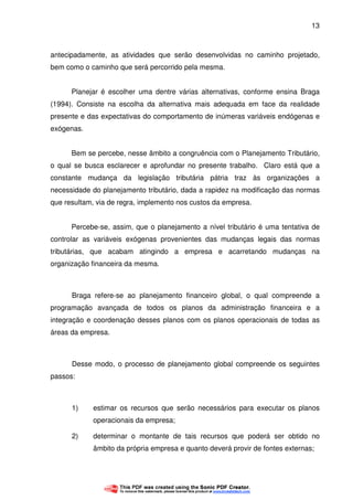 13
antecipadamente, as atividades que serão desenvolvidas no caminho projetado,
bem como o caminho que será percorrido pela mesma.
Planejar é escolher uma dentre várias alternativas, conforme ensina Braga
(1994). Consiste na escolha da alternativa mais adequada em face da realidade
presente e das expectativas do comportamento de inúmeras variáveis endógenas e
exógenas.
Bem se percebe, nesse âmbito a congruência com o Planejamento Tributário,
o qual se busca esclarecer e aprofundar no presente trabalho. Claro está que a
constante mudança da legislação tributária pátria traz às organizações a
necessidade do planejamento tributário, dada a rapidez na modificação das normas
que resultam, via de regra, implemento nos custos da empresa.
Percebe-se, assim, que o planejamento a nível tributário é uma tentativa de
controlar as variáveis exógenas provenientes das mudanças legais das normas
tributárias, que acabam atingindo a empresa e acarretando mudanças na
organização financeira da mesma.
Braga refere-se ao planejamento financeiro global, o qual compreende a
programação avançada de todos os planos da administração financeira e a
integração e coordenação desses planos com os planos operacionais de todas as
áreas da empresa.
Desse modo, o processo de planejamento global compreende os seguintes
passos:
1) estimar os recursos que serão necessários para executar os planos
operacionais da empresa;
2) determinar o montante de tais recursos que poderá ser obtido no
âmbito da própria empresa e quanto deverá provir de fontes externas;
 