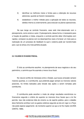 14
3) identificar os melhores meios e fontes para a obtenção de recursos
adicionais, quando se fizerem necessários;
4) estabelecer o melhor método para a aplicação de todos os recursos,
obtidos interna ou externamente, para executar os planos operacionais.
No que tange ao controle financeiro, esse está inter-relacionado com o
planejamento, como ensina o autor. O planejamento, dessa forma, é necessário para
a fixação de padrões e metas, enquanto o controle permite obter informações com
rapidez, comparar os planos com os desempenhos reais e fornecer um meio para a
realização de um processo de feedback no qual o sistema pode ser transformado
para que se atinja uma mais perfeita atuação.
2.2 ELISÃO E EVASÃO FISCAL
É lícito ao contribuinte escolher, no planejamento de seus negócios e do seu
patrimônio, o caminho que lhe acarrete o menor ônus fiscal.
No natural conflito de interesses entre o Estado, que busca arrecadar sempre
maiores quantias, e o contribuinte, que pretende pagar sempre os menores valores
possíveis, há limites balizados pela licitude das ações a serem tomadas pelo
contribuinte.
O contribuinte pode escolher o modo de atingir resultados econômicos ou
financeiros segundo o critério de suportar os menores ônus fiscais que a lei lhe
permite. Isso não evidencia falta de civismo ou de espírito público, pois o cidadão
deve fielmente contribuir com os gastos coletivos segundo as leis em vigor e o Fisco
não pode esperar pagamento de montante superior ao que a lei lhe impõe (ULHÔA
CANTO, 1988).
 