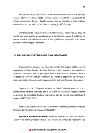 16
Em sentido estrito, evasão é a ação consciente do indivíduo que tem por
escopo, através de meios ilícitos, eliminar, reduzir ou retardar o pagamento de
tributo efetivamente devido. Evasão sugere hoje, de imediato, a fuga ardilosa,
dissimulada, sinuosa, ilícita de um dever ou obrigação (MELO, 2001).
O Planejamento Tributário tem sua fundamentação, nesse viés, ou seja, na
dúvida que surge quanto à possibilidade de o contribuinte escapar à incidência da
norma tributária utilizando-se de meios lícitos, agindo com transparência e clareza
perante a Administração Fazendária.
2.3 O PLANEJAMENTO TRIBUTÁRIO E SUA IMPORTÂNCIA
O planejamento tributário (tax planning), também chamado de elisão fiscal, na
concepção de Ives Gandra da Silva Martins (2001), encontra seu significado
explanado pelo verbo elidir, o qual significa evitar. Nesse âmbito, continua, evitar é
colocado no sentido de reduzir o montante ou retardar o pagamento do tributo, por
atos ou omissões lícitos do sujeito passivo, anteriores à ocorrência do fato gerador.
O plenário do XXI Simpósio Nacional de Direito Tributário entendeu que o
planejamento tributário elaborado com o único fim de economizar impostos atende
ao princípio da moralidade desde que compatível com as normas legais aplicáveis à
espécie (MARTINS, 2000).
Três são as suas finalidades do Planejamento Tributário, conforme o Instituto
Brasileiro de Planejamento Tributário (IOB, 2005):
1) Evitar a incidência do tributo: tomam-se providências com o fim de evitar
a ocorrência do fato gerador do tributo. Ex.: no caso da tomada de empréstimos do
 
