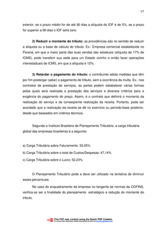 17
exterior, se o prazo médio for de até 90 dias a alíquota do IOF é de 5%, se o prazo
for superior a 90 dias o IOF será zero.
2) Reduzir o montante do tributo: as providências são no sentido de reduzir
a alíquota ou a base de cálculo do tributo. Ex.: Empresa comercial estabelecida no
Paraná, em que a maior parte das suas vendas são estaduais (alíquota de 17% de
ICMS), pode transferir sua sede para um Estado vizinho e então fazer operações
interestaduais de ICMS, em que a alíquota é 12%.
3) Retardar o pagamento do tributo: o contribuinte adota medidas que têm
por fim postergar (adiar) o pagamento do tributo, sem a ocorrência da multa. Ex.: nos
contratos de prestação de serviços, as partes podem estabelecer várias formas
pelas quais será realizada a prestação dos serviços e diversos critérios para a
exigência do pagamento do preço. Assim, é o contrato que definirá o momento da
realização do serviço e da conseqüente realização da receita. Portanto, pode ser
acordado que a realização da receita se dê no exercício ou período-base posterior,
desde que baseados em critérios técnicos.
Segundo o Instituto Brasileiro de Planejamento Tributário, a carga tributária
global das empresas brasileiras é a seguinte:
a) Carga Tributária sobre Faturamento: 33,05%
b) Carga Tributária sobre o total de Custos/Despesas: 47,14%
c) Carga Tributária sobre o Lucro: 52,23%
O Planejamento Tributário pode e deve ser utilizado na tentativa de diminuir
esses percentuais.
No caso do enquadramento da empresa no tangente às normas da COFINS,
verifica-se ser a finalidade do planejamento estratégico a redução do montante do
tributo.
 