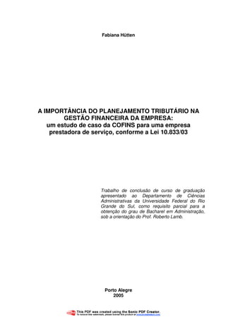 2
Fabiana Hütten
A IMPORTÂNCIA DO PLANEJAMENTO TRIBUTÁRIO NA
GESTÃO FINANCEIRA DA EMPRESA:
um estudo de caso da COFINS para uma empresa
prestadora de serviço, conforme a Lei 10.833/03
Trabalho de conclusão de curso de graduação
apresentado ao Departamento de Ciências
Administrativas da Universidade Federal do Rio
Grande do Sul, como requisito parcial para a
obtenção do grau de Bacharel em Administração,
sob a orientação do Prof. Roberto Lamb.
Porto Alegre
2005
 