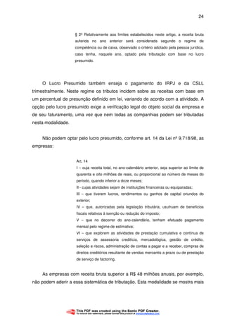 24
§ 2° Relativamente aos limites estabelecidos neste artigo, a receita bruta
auferida no ano anterior será considerada segundo o regime de
competência ou de caixa, observado o critério adotado pela pessoa jurídica,
caso tenha, naquele ano, optado pela tributação com base no lucro
presumido.
O Lucro Presumido também enseja o pagamento do IRPJ e da CSLL
trimestralmente. Neste regime os tributos incidem sobre as receitas com base em
um percentual de presunção definido em lei, variando de acordo com a atividade. A
opção pelo lucro presumido exige a verificação legal do objeto social da empresa e
de seu faturamento, uma vez que nem todas as companhias podem ser tributadas
nesta modalidade.
Não podem optar pelo lucro presumido, conforme art. 14 da Lei nº 9.718/98, as
empresas:
Art. 14
I – cuja receita total, no ano-calendário anterior, seja superior ao limite de
quarenta e oito milhões de reais, ou proporcional ao número de meses do
período, quando inferior a doze meses;
II - cujas atividades sejam de instituições financeiras ou equiparadas;
III – que tiverem lucros, rendimentos ou ganhos de capital oriundos do
exterior;
IV – que, autorizadas pela legislação tributária, usufruam de benefícios
fiscais relativos à isenção ou redução do imposto;
V – que no decorrer do ano-calendário, tenham efetuado pagamento
mensal pelo regime de estimativa;
VI – que explorem as atividades de prestação cumulativa e contínua de
serviços de assessoria creditícia, mercadológica, gestão de crédito,
seleção e riscos, administração de contas a pagar e a receber, compras de
direitos creditórios resultante de vendas mercantis a prazo ou de prestação
de serviço de factoring.
As empresas com receita bruta superior a R$ 48 milhões anuais, por exemplo,
não podem aderir a essa sistemática de tributação. Esta modalidade se mostra mais
 