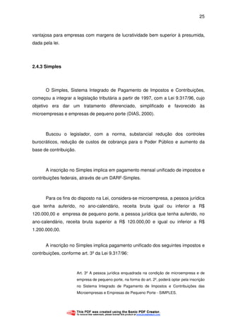 25
vantajosa para empresas com margens de lucratividade bem superior à presumida,
dada pela lei.
2.4.3 Simples
O Simples, Sistema Integrado de Pagamento de Impostos e Contribuições,
começou a integrar a legislação tributária a partir de 1997, com a Lei 9.317/96, cujo
objetivo era dar um tratamento diferenciado, simplificado e favorecido às
microempresas e empresas de pequeno porte (DIAS, 2000).
Buscou o legislador, com a norma, substancial redução dos controles
burocráticos, redução de custos de cobrança para o Poder Público e aumento da
base de contribuição.
A inscrição no Simples implica em pagamento mensal unificado de impostos e
contribuições federais, através de um DARF-Simples.
Para os fins do disposto na Lei, considera-se microempresa, a pessoa jurídica
que tenha auferido, no ano-calendário, receita bruta igual ou inferior a R$
120.000,00 e empresa de pequeno porte, a pessoa jurídica que tenha auferido, no
ano-calendário, receita bruta superior a R$ 120.000,00 e igual ou inferior a R$
1.200.000,00.
A inscrição no Simples implica pagamento unificado dos seguintes impostos e
contribuições, conforme art. 3º da Lei 9.317/96:
Art. 3º A pessoa jurídica enquadrada na condição de microempresa e de
empresa de pequeno porte, na forma do art. 2º, poderá optar pela inscrição
no Sistema Integrado de Pagamento de Impostos e Contribuições das
Microempresas e Empresas de Pequeno Porte - SIMPLES.
 