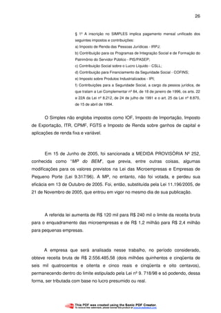 26
§ 1º A inscrição no SIMPLES implica pagamento mensal unificado dos
seguintes impostos e contribuições:
a) Imposto de Renda das Pessoas Jurídicas - IRPJ;
b) Contribuição para os Programas de Integração Social e de Formação do
Patrimônio do Servidor Público - PIS/PASEP;
c) Contribuição Social sobre o Lucro Líquido - CSLL;
d) Contribuição para Financiamento da Seguridade Social - COFINS;
e) Imposto sobre Produtos Industrializados - IPI;
f) Contribuições para a Seguridade Social, a cargo da pessoa jurídica, de
que tratam a Lei Complementar nº 84, de 18 de janeiro de 1996, os arts. 22
e 22A da Lei nº 8.212, de 24 de julho de 1991 e o art. 25 da Lei nº 8.870,
de 15 de abril de 1994.
O Simples não engloba impostos como IOF, Imposto de Importação, Imposto
de Exportação, ITR, CPMF, FGTS e Imposto de Renda sobre ganhos de capital e
aplicações de renda fixa e variável.
Em 15 de Junho de 2005, foi sancionada a MEDIDA PROVISÓRIA Nº 252,
conhecida como “MP do BEM”, que previa, entre outras coisas, algumas
modificações para os valores previstos na Lei das Microempresas e Empresas de
Pequeno Porte (Lei 9.317/96). A MP, no entanto, não foi votada, e perdeu sua
eficácia em 13 de Outubro de 2005. Foi, então, substituída pela Lei 11.196/2005, de
21 de Novembro de 2005, que entrou em vigor no mesmo dia de sua publicação.
A referida lei aumenta de R$ 120 mil para R$ 240 mil o limite da receita bruta
para o enquadramento das microempresas e de R$ 1,2 milhão para R$ 2,4 milhão
para pequenas empresas.
A empresa que será analisada nesse trabalho, no período considerado,
obteve receita bruta de R$ 2.556.485,58 (dois milhões quinhentos e cinqüenta de
seis mil quatrocentos e oitenta e cinco reais e cinqüenta e oito centavos),
permanecendo dentro do limite estipulado pela Lei nº 9. 718/98 e só podendo, dessa
forma, ser tributada com base no lucro presumido ou real.
 