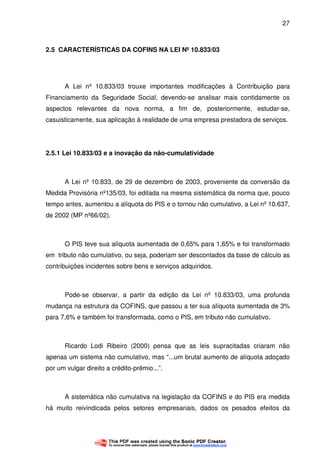 27
2.5 CARACTERÍSTICAS DA COFINS NA LEI Nº 10.833/03
A Lei nº 10.833/03 trouxe importantes modificações à Contribuição para
Financiamento da Seguridade Social, devendo-se analisar mais contidamente os
aspectos relevantes da nova norma, a fim de, posteriormente, estudar-se,
casuisticamente, sua aplicação à realidade de uma empresa prestadora de serviços.
2.5.1 Lei 10.833/03 e a inovação da não-cumulatividade
A Lei nº 10.833, de 29 de dezembro de 2003, proveniente da conversão da
Medida Provisória nº135/03, foi editada na mesma sistemática da norma que, pouco
tempo antes, aumentou a alíquota do PIS e o tornou não cumulativo, a Lei nº 10.637,
de 2002 (MP nº66/02).
O PIS teve sua alíquota aumentada de 0,65% para 1,65% e foi transformado
em tributo não cumulativo, ou seja, poderiam ser descontados da base de cálculo as
contribuições incidentes sobre bens e serviços adquiridos.
Pode-se observar, a partir da edição da Lei nº 10.833/03, uma profunda
mudança na estrutura da COFINS, que passou a ter sua alíquota aumentada de 3%
para 7,6% e também foi transformada, como o PIS, em tributo não cumulativo.
Ricardo Lodi Ribeiro (2000) pensa que as leis supracitadas criaram não
apenas um sistema não cumulativo, mas “...um brutal aumento de alíquota adoçado
por um vulgar direito a crédito-prêmio...”.
A sistemática não cumulativa na legislação da COFINS e do PIS era medida
há muito reivindicada pelos setores empresariais, dados os pesados efeitos da
 