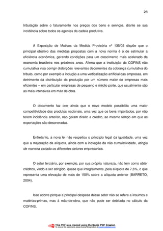 28
tributação sobre o faturamento nos preços dos bens e serviços, diante se sua
incidência sobre todos os agentes da cadeia produtiva.
A Exposição de Motivos da Medida Provisória nº 135/03 dispõe que o
principal objetivo das medidas propostas com a nova norma é o de estimular a
eficiência econômica, gerando condições para um crescimento mais acelerado da
economia brasileira nos próximos anos. Afirma que a instituição da COFINS não
cumulativa visa corrigir distorções relevantes decorrentes da cobrança cumulativa do
tributo, como por exemplo a indução a uma verticalização artificial das empresas, em
detrimento da distribuição da produção por um número maior de empresas mais
eficientes – em particular empresas de pequeno e médio porte, que usualmente são
as mais intensivas em mão de obra.
O documento faz crer ainda que o novo modelo possibilita uma maior
competitividade dos produtos nacionais, uma vez que os bens importados, por não
terem incidência anterior, não geram direito a crédito, ao mesmo tempo em que as
exportações são desoneradas.
Entretanto, a nova lei não respeitou o princípio legal da igualdade, uma vez
que a majoração da alíquota, ainda com a inovação da não cumulatividade, atingiu
de maneira variada os diferentes setores empresariais.
O setor terciário, por exemplo, por sua própria natureza, não tem como obter
créditos, vindo a ser atingido, quase que integralmente, pela alíquota de 7,6%, o que
representa uma elevação de mais de 150% sobre a alíquota anterior (BARRETO,
2004).
Isso ocorre porque a principal despesa desse setor não se refere a insumos e
matérias-primas, mas à mão-de-obra, que não pode ser debitada no cálculo da
COFINS.
 