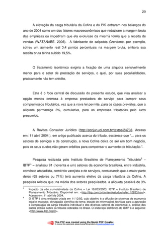 29
A elevação da carga tributária da Cofins e do PIS entraram nos balanços do
ano de 2004 como um dos fatores macroeconômicos que reduziram a margem bruta
das empresas ou impediram que ela evoluísse da mesma forma que a receita de
vendas (WATANABE, 2005). A fabricante de calçados Grendene, por exemplo,
sofreu um aumento real 3,4 pontos percentuais na margem bruta, embora sua
receita bruta tenha subido 19,5%.
O tratamento isonômico exigiria a fixação de uma alíquota sensivelmente
menor para o setor de prestação de serviços, o qual, por suas peculiaridades,
praticamente não tem crédito.
Este é o foco central de discussão do presente estudo, que visa analisar a
opção menos onerosa à empresa prestadora de serviço para cumprir seus
compromissos tributários, vez que a nova lei permite, para os casos previstos, que a
alíquota permaneça 3%, cumulativa, para as empresas tributadas pelo lucro
presumido.
A Revista Consultor Jurídico (http://conjur.uol.com.br/textos/24703. Acesso
em: 11 abril 2004.), em artigo publicado acerca do tributo, esclarece que “... para os
setores de serviços e de construção, a nova Cofins deixa de ser um bom negócio,
pois os seus custos não geram créditos para compensar o aumento de tributação.”.
Pesquisa realizada pelo Instituto Brasileiro de Planejamento Tributário3
–
IBTP4
– analisou 91 (noventa e um) setores da economia brasileira, entre indústria,
comércio atacadista, comércio varejista e de serviços, constatando que a maior parte
deles (65 setores ou 71%) terá aumento efetivo da carga tributária da Cofins. A
pesquisa relatou que, na média dos setores pesquisados, a alíquota passará de 3%
3
Impacto da não cumulatividade da Cofins – Lei 10.833/2003. IBTP – Instituto Brasileiro de
Planejamento Tributário. Disponível em: <http://ibtp.com.br/content/estudos/refex_10833.html>.
Acesso em: 11 abril de 2004.
4
O IBTP é uma entidade criada em 11/12/92, cujo objetivo é a difusão de sistemas de economia
legal e impostos; divulgação científica do tema; estudo de informações técnicas para a apuração
e comparação da carga tributária individual e dos diversos setores da economia; e, análise dos
dados oficiais sobre os tributos cobrados no Brasil. O endereço eletrônico do IBTP é o seguinte:
<http://www.ibtp.org.br>.
 