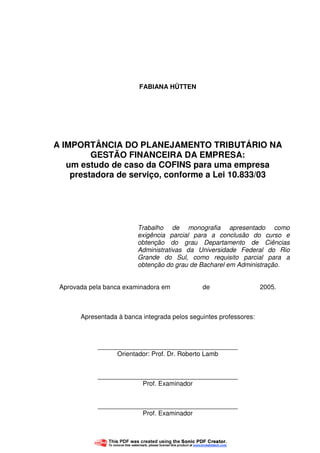 3
FABIANA HÜTTEN
A IMPORTÂNCIA DO PLANEJAMENTO TRIBUTÁRIO NA
GESTÃO FINANCEIRA DA EMPRESA:
um estudo de caso da COFINS para uma empresa
prestadora de serviço, conforme a Lei 10.833/03
Trabalho de monografia apresentado como
exigência parcial para a conclusão do curso e
obtenção do grau Departamento de Ciências
Administrativas da Universidade Federal do Rio
Grande do Sul, como requisito parcial para a
obtenção do grau de Bacharel em Administração.
Aprovada pela banca examinadora em de 2005.
Apresentada à banca integrada pelos seguintes professores:
_______________________________________
Orientador: Prof. Dr. Roberto Lamb
_______________________________________
Prof. Examinador
_______________________________________
Prof. Examinador
 