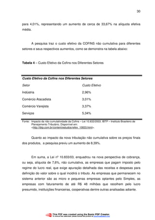 30
para 4,01%, representando um aumento de cerca de 33,67% na alíquota efetiva
média.
A pesquisa traz o custo efetivo da COFINS não cumulativa para diferentes
setores e seus respectivos aumentos, como se demonstra na tabela abaixo:
Tabela 4 – Custo Efetivo da Cofins nos Diferentes Setores
Custo Efetivo da Cofins nos Diferentes Setores
Setor Custo Efetivo
Indústria 2,96%
Comércio Atacadista 3,01%
Comércio Varejista 3,37%
Serviços 5,34%
Fonte: Impacto da não cumulatividade da Cofins – Lei 10.833/2003. IBTP – Instituto Brasileiro de
Planejamento Tributário. Disponível em:
<http://ibtp.com.br/content/estudos/refex_10833.html>.
Quanto ao impacto da nova tributação não cumulativa sobre os preços finais
dos produtos, a pesquisa previu um aumento de 8,39%.
Em suma, a Lei nº 10.833/03, enquadrou na nova perspectiva de cobrança,
ou seja, alíquota de 7,6%, não cumulativa, as empresas que pagam imposto pelo
regime do lucro real, que exige apuração detalhada das receitas e despesas para
definição do valor sobre o qual incidirá o tributo. As empresas que permanecem no
sistema anterior são as micro e pequenas empresas optantes pelo Simples, as
empresas com faturamento de até R$ 48 milhões que recolhem pelo lucro
presumido, instituições financeiras, cooperativas dentre outras analisadas adiante.
 
