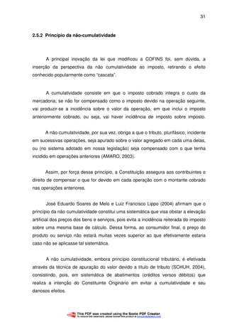 31
2.5.2 Princípio da não-cumulatividade
A principal inovação da lei que modificou a COFINS foi, sem dúvida, a
inserção da perspectiva da não cumulatividade ao imposto, retirando o efeito
conhecido popularmente como “cascata”.
A cumulatividade consiste em que o imposto cobrado integra o custo da
mercadoria; se não for compensado como o imposto devido na operação seguinte,
vai produzir-se a incidência sobre o valor da operação, em que inclui o imposto
anteriormente cobrado, ou seja, vai haver incidência de imposto sobre imposto.
A não cumulatividade, por sua vez, obriga a que o tributo, plurifásico, incidente
em sucessivas operações, seja apurado sobre o valor agregado em cada uma delas,
ou (no sistema adotado em nossa legislação) seja compensado com o que tenha
incidido em operações anteriores (AMARO, 2003).
Assim, por força desse princípio, a Constituição assegura aos contribuintes o
direito de compensar o que for devido em cada operação com o montante cobrado
nas operações anteriores.
José Eduardo Soares de Melo e Luiz Francisco Lippo (2004) afirmam que o
princípio da não cumulatividade constitui uma sistemática que visa obstar a elevação
artificial dos preços dos bens e serviços, pois evita a incidência reiterada do imposto
sobre uma mesma base de cálculo. Dessa forma, ao consumidor final, o preço do
produto ou serviço não estará muitas vezes superior ao que efetivamente estaria
caso não se aplicasse tal sistemática.
A não cumulatividade, embora princípio constitucional tributário, é efetivada
através da técnica de apuração do valor devido a título de tributo (SCHUH, 2004),
consistindo, pois, em sistemática de abatimentos (créditos versos débitos) que
realiza a intenção do Constituinte Originário em evitar a cumulatividade e seu
danosos efeitos.
 