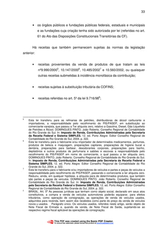33
• os órgãos públicos e fundações públicas federais, estaduais e municipais
e as fundações cuja criação tenha sido autorizada por lei (referidas no art.
61 do Ato das Disposições Constitucionais Transitórias da CF).
Há receitas que também permanecem sujeitas às normas da legislação
anterior:
• receitas provenientes da venda de produtos de que tratam as leis
nº9.990/20005
, 10.147/20006
, 10.485/20027
e 10.560/2002, ou quaisquer
outras receitas submetidas à incidência monofásica da contribuição;
• receitas sujeitas à substituição tributária da COFINS;
• receitas referidas no art. 5º da lei 9.716/988
;
5
Esta lei transferiu para as refinarias de petróleo, distribuidoras de álcool carburante e
importadores, a responsabilidade pelo recolhimento do PIS/PASEP, em substituição ao
comerciante varejista, que passou a Ter alíquota zero, relativo a Gasolina, Diesel, Gás Liquefeito
de Petróleo e Álcool. DOMINGUES PINTO, João Roberto. Conselho Regional de Contabilidade
do Rio Grande do Sul. In: Imposto de Renda, Contribuições Administradas pela Secretaria
da Receita Federal e Sistema SIMPLES. 12. ed. Porto Alegre: Editor Conselho Regional de
Contabilidade do Rio Grande do Sul, 2004. p. 322.
6
Esta lei transferiu para o fabricante e/ou importador de determinados medicamentos, perfumes,
produtos de beleza e maquiagem, preparações capilares, preparações de higiene bucal e
dentária, preparações para barbear, desodorantes corporais, preparações para banho,
depilatórios e outros produtos de perfumaria e sabões e escovas a responsabilidade pelo
recolhimento do PIS/PASEP em nome do comerciante, o qual passou a ter alíquota zero.
DOMINGUES PINTO, João Roberto. Conselho Regional de Contabilidade do Rio Grande do Sul.
In: Imposto de Renda, Contribuições Administradas pela Secretaria da Receita Federal e
Sistema SIMPLES. 12. ed. Porto Alegre: Editor Conselho Regional de Contabilidade do Rio
Grande do Sul, 2004. p. 322.
7
Esta lei transferiu para o fabricante e/ou importadores de veículos e partes e peças de veículos a
responsabilidade pelo recolhimento do PIS/PASEP, passando o comerciante a ter alíquota zero.
Reduziu, ainda, em qualquer hipótese, a alíquota para de determinados produtos, que também
são partes e peças de veículos. DOMINGUES PINTO, João Roberto. Conselho Regional de
Contabilidade do Rio Grande do Sul. In: Imposto de Renda, Contribuições Administradas
pela Secretaria da Receita Federal e Sistema SIMPLES. 12. ed. Porto Alegre: Editor Conselho
Regional de Contabilidade do Rio Grande do Sul, 2004. p. 322.
8
BRASIL. Art. 5
o
As pessoas jurídicas que tenham como objeto social, declarado em seus atos
constitutivos, a compra e venda de veículos automotores poderão equiparar, para efeitos
tributários, como operação de consignação, as operações de venda de veículos usados,
adquiridos para revenda, bem assim dos recebidos como parte do preço da venda de veículos
novos u usados. Parágrafo único. Os veículos usados, referidos neste artigo, serão objeto de
Nota Fiscal de Entrada e, quando da venda, de Nota Fiscal de Saída, sujeitando-se ao
respectivo regime fiscal aplicável às operações de consignação.
 