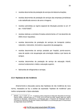 34
• receitas decorrentes de prestação de serviços de telecomunicações;
• receitas decorrentes de prestação de serviços das empresas jornalísticas
e de radiodifusão sonora e de sons e imagens;
• receitas submetidas ao regime especial de tributação previsto no art. 47
da l. 10.637/20029
;
• receitas relativas a contratos firmados anteriormente a 31 de dezembro de
2003 (incluir requisitos);
• receitas decorrentes de prestação de serviços de transporte coletivo
rodoviário, metroviário, ferroviário e aquaviário de passageiros;
• receitas decorrentes do serviço prestado por hospital, pronto-socorro,
casa de saúde e de recuperação sob orientação médica e por banco de
sangue;
• receitas decorrentes da prestação de serviço de educação infantil,
ensinos fundamental e médio e educação superior;
• fabricantes de refrigerantes e cervejas.
2.5.4 Hipóteses de não incidência
Anteriormente à discussão acerca das hipóteses de não incidência da nova
norma, necessária se faz a análise da expressão “hipótese de incidência” para
melhor compreender o tópico abordado.
9
BRASIL. Lei nº 10.637, art. 47 – A pessoa jurídica integrante do Mercado Atacadista de Energia
Elétrica (MAE), instituído pela Lei nº 10.433, de 24 de abril de 2002, poderá optar por regime
especial de tributação, relativamente à contribuição para o Programa de Integração Social e
Formação do Patrimônio do Servidor Público (PIS/PASEP) e à Contribuição para o Financimento
da Seguridade Social (COFINS).
 