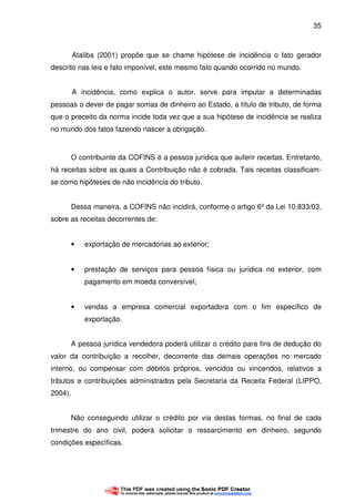 35
Ataliba (2001) propõe que se chame hipótese de incidência o fato gerador
descrito nas leis e fato imponível, este mesmo fato quando ocorrido no mundo.
A incidência, como explica o autor, serve para imputar a determinadas
pessoas o dever de pagar somas de dinheiro ao Estado, a título de tributo, de forma
que o preceito da norma incide toda vez que a sua hipótese de incidência se realiza
no mundo dos fatos fazendo nascer a obrigação.
O contribuinte da COFINS é a pessoa jurídica que auferir receitas. Entretanto,
há receitas sobre as quais a Contribuição não é cobrada. Tais receitas classificam-
se como hipóteses de não incidência do tributo.
Dessa maneira, a COFINS não incidirá, conforme o artigo 6º da Lei 10.833/03,
sobre as receitas decorrentes de:
• exportação de mercadorias ao exterior;
• prestação de serviços para pessoa física ou jurídica no exterior, com
pagamento em moeda conversível;
• vendas a empresa comercial exportadora com o fim específico de
exportação.
A pessoa jurídica vendedora poderá utilizar o crédito para fins de dedução do
valor da contribuição a recolher, decorrente das demais operações no mercado
interno, ou compensar com débitos próprios, vencidos ou vincendos, relativos a
tributos e contribuições administrados pela Secretaria da Receita Federal (LIPPO,
2004).
Não conseguindo utilizar o crédito por via destas formas, no final de cada
trimestre do ano civil, poderá solicitar o ressarcimento em dinheiro, segundo
condições específicas.
 
