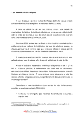 36
2.5.5 Base de cálculo e alíquota
A base de cálculo é o critério final de identificação do tributo, eis que consiste
num aspecto mensurável da hipótese de incidência (FERRAZ, 2004).
A base de cálculo há de ser, em qualquer tributo, uma medida da
materialidade da hipótese de incidência tributária, de forma que, se o tributo incidir
sobre a renda, por exemplo, a base de cálculo deverá obrigatoriamente, levar em
conta uma medida de renda (CARRAZZA, 2003).
Carrazza (2003) lembra que, no Brasil, o tipo tributário é revelado após a
análise conjunta da hipótese de incidência e da base de cálculo da exação. A
alíquota, por sua vez, é o critério legal que, conjugado à base de cálculo, permite
discernir o quantum debeatur. É um dos elementos essenciais do tributo.
É na lei que se deverá encontrar a expressa solução acerca da alíquota a ser
aplicada sobre a base de cálculo, a fim de permitir a inferência do valor devido.
A base de cálculo de incidência da contribuição está prevista no art. 1º §1º da
Lei nº 10.833/03, portanto, é representada pelo valor total do faturamento,
descontados os créditos decorrentes da aquisição de bens para revenda e demais
hipóteses previstas na norma. A norma entende como faturamento o total das
receitas auferidas pela pessoa jurídica, independentemente de sua denominação ou
classificação contábil10
.
Dessa forma, a base de cálculo do tributo em tela é o valor do faturamento,
excluídas as seguintes receitas (LIPPO, 2004):
• isentas ou não alcançadas pela incidência da contribuição ou sujeitas à
alíquota zero;
10
Esse aspecto será aprofundado no item 2.6 do trabalho, que trata de discutir a abrangência do
vocábulo faturamento na legislação tributária.
 