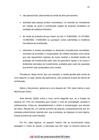 37
• não-operacionais, decorrentes da venda de ativo permanente;
• auferidas pela pessoa jurídica revendedora, na revenda de mercadorias
em relação às quais a contribuição exigida da empresa vendedora na
condição de substituta tributária;
• de venda de produtos de que tratam as Leis nº 9.990/2000, 10.147/2000,
10.485/2002, 10.560/2002 ou quaisquer outras submetidas à incidência
monofásica da contribuição;
• referentes à vendas canceladas ou descontos incondicionais concedidos,
reversões de provisões e recuperações de créditos baixados como perda
que não representem ingresso de novas receitas o resultado positivo da
avaliação de investimentos pelo valor do patrimônio líquido e os lucros e
dividendos derivados de investimentos avaliados pelo custo de aquisição
que tenham sido computados como receita.
Percebe-se, dessa forma, que, por exemplo, a receita gerada pela venda de
uma máquina, ou seja, receita não-operacional, não constituirá a base de cálculo da
contribuição.
Sobre o faturamento, aplicar-se-á uma alíquota de 7,6% (sete inteiros e seis
décimos por cento).
Aires Barreto (2004) critica a nova norma alegando que, se a fixação da
alíquota em 7,6% era necessária para manter o nível de arrecadação, paralela e
ardilosamente, limitou-se, descabidamente, o direito à compensação, que deveria
ser pleno. Resulta daí, um indireto aumento da alíquota, comparativamente aos 3%
cobrados anteriormente, fazendo com que a empresa, ao ingressar no novo regime,
tivesse aumento do custo tributário.
Por fim, cabe registrar, an passant, mesmo não se concentrando nessa
passagem o intuito do estudo, a discussão que tem lugar na doutrina acerca da
 