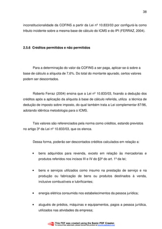 38
inconstitucionalidade da COFINS a partir da Lei nº 10.833/03 por configurá-la como
tributo incidente sobre a mesma base de cálculo do ICMS e do IPI (FERRAZ, 2004).
2.5.6 Créditos permitidos e não permitidos
Para a determinação do valor da COFINS a ser paga, aplicar-se-á sobre a
base de cálculo a alíquota de 7,6%. Do total do montante apurado, certos valores
podem ser descontados.
Roberto Ferraz (2004) ensina que a Lei nº 10.833/03, fixando a dedução dos
créditos após a aplicação da alíquota à base de cálculo referida, utiliza a técnica de
dedução de imposto sobre imposto, do qual também trata a Lei complementar 87/96,
adotando idêntica metodologia para o ICMS.
Tais valores são referenciados pela norma como créditos, estando previstos
no artigo 3º da Lei nº 10.833/03, que os elenca.
Dessa forma, poderão ser descontados créditos calculados em relação a:
• bens adquiridos para revenda, exceto em relação às mercadorias e
produtos referidos nos incisos III e IV do §3º do art. 1º da lei;
• bens e serviços utilizados como insumo na prestação de serviço e na
produção ou fabricação de bens ou produtos destinados à venda,
inclusive combustíveis e lubrificantes;
• energia elétrica consumida nos estabelecimentos da pessoa jurídica;
• aluguéis de prédios, máquinas e equipamentos, pagos a pessoa jurídica,
utilizados nas atividades da empresa;
 