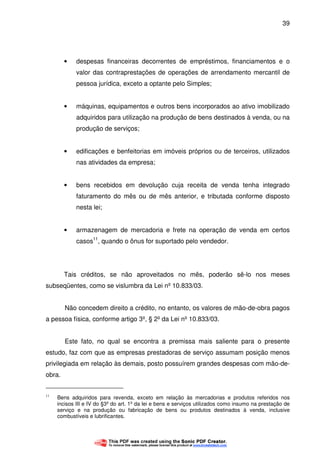 39
• despesas financeiras decorrentes de empréstimos, financiamentos e o
valor das contraprestações de operações de arrendamento mercantil de
pessoa jurídica, exceto a optante pelo Simples;
• máquinas, equipamentos e outros bens incorporados ao ativo imobilizado
adquiridos para utilização na produção de bens destinados à venda, ou na
produção de serviços;
• edificações e benfeitorias em imóveis próprios ou de terceiros, utilizados
nas atividades da empresa;
• bens recebidos em devolução cuja receita de venda tenha integrado
faturamento do mês ou de mês anterior, e tributada conforme disposto
nesta lei;
• armazenagem de mercadoria e frete na operação de venda em certos
casos11
, quando o ônus for suportado pelo vendedor.
Tais créditos, se não aproveitados no mês, poderão sê-lo nos meses
subseqüentes, como se vislumbra da Lei nº 10.833/03.
Não concedem direito a crédito, no entanto, os valores de mão-de-obra pagos
a pessoa física, conforme artigo 3º, § 2º da Lei nº 10.833/03.
Este fato, no qual se encontra a premissa mais saliente para o presente
estudo, faz com que as empresas prestadoras de serviço assumam posição menos
privilegiada em relação às demais, posto possuírem grandes despesas com mão-de-
obra.
11
Bens adquiridos para revenda, exceto em relação às mercadorias e produtos referidos nos
incisos III e IV do §3º do art. 1º da lei e bens e serviços utilizados como insumo na prestação de
serviço e na produção ou fabricação de bens ou produtos destinados à venda, inclusive
combustíveis e lubrificantes.
 