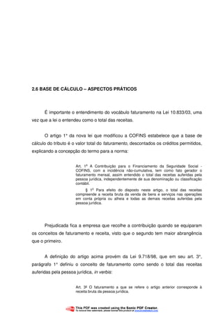 40
2.6 BASE DE CÁLCULO – ASPECTOS PRÁTICOS
É importante o entendimento do vocábulo faturamento na Lei 10.833/03, uma
vez que a lei o entendeu como o total das receitas.
O artigo 1° da nova lei que modificou a COFINS estabelece que a base de
cálculo do tributo é o valor total do faturamento, descontados os créditos permitidos,
explicando a concepção do termo para a norma:
Art. 1
o
A Contribuição para o Financiamento da Seguridade Social -
COFINS, com a incidência não-cumulativa, tem como fato gerador o
faturamento mensal, assim entendido o total das receitas auferidas pela
pessoa jurídica, independentemente de sua denominação ou classificação
contábil.
§ 1
o
Para efeito do disposto neste artigo, o total das receitas
compreende a receita bruta da venda de bens e serviços nas operações
em conta própria ou alheia e todas as demais receitas auferidas pela
pessoa jurídica.
Prejudicada fica a empresa que recolhe a contribuição quando se equiparam
os conceitos de faturamento e receita, visto que o segundo tem maior abrangência
que o primeiro.
A definição do artigo acima provém da Lei 9.718/98, que em seu art. 3°,
parágrafo 1° definiu o conceito de faturamento como sendo o total das receitas
auferidas pela pessoa jurídica, in verbis:
Art. 3º O faturamento a que se refere o artigo anterior corresponde à
receita bruta da pessoa jurídica.
 