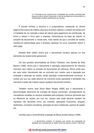 41
§ 1º Entende-se por receita bruta a totalidade das receitas auferidas pela
pessoa jurídica, sendo irrelevantes o tipo de atividade por ela exercida e a
classificação contábil adotada para as receitas.
É preciso verificar a doutrina e a jurisprudência, analisando os últimos
julgamentos acerca da matéria, para que se possa viabilizar o amparo da justiça com
a finalidade de ver reduzida a base de cálculo para pagamento da contribuição, de
forma a reduzir o ônus para a empresa. Centrando-se tal base de cálculo no
conceito de faturamento e, sendo este, mais restrito do que o conceito de receita,
visualiza-se oportunidade para a empresa ingressar em juízo, buscando reduzir o
valor pago.
Edvaldo Brito (2004) afirma que o faturamento constitui apenas um dos
elementos da receita bruta operacional.
Um dos grandes doutrinadores do Direito Tributário, Ives Gandra da Silva
Martins (1999), afirma que o faturamento é operação essencialmente de natureza
mercantil, que implica na emissão de documentos de cobrança. Afirma ainda que,
por esta razão, faturamento são se confunde com receita, pois é operação que
antecede a obtenção da receita, sendo operação fundamentalmente comercial. A
receita, por sua vez, pode decorrer de inúmeras outras operações e atividades não
mercantis e pode não implicar sequer qualquer faturamento anterior.
Também ensina José Souto Maior Borges (2005) que o faturamento é
documentação decorrente da extração de faturas comerciais, correspondente às
mercadorias vendidas ou serviços prestados pela empresa. Continua afirmando que
se diferencia da receita, por sua vez, porque esta pode decorrer também de
ingressos não faturáveis como, por exemplo, aplicações financeiras, aluguéis,
dividendos, correções monetárias, alienação do ativo imobilizado, ganhos de capital,
etc.
Contribui para o entendimento a posição de Marco Aurélio Grecco (1999):
“... o faturamento consiste no ingresso que resulta da exploração de
atividade que corresponda ao objeto social da pessoa jurídica. Vale dizer,
 