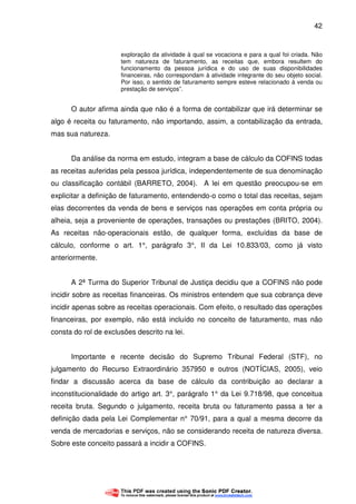 42
exploração da atividade à qual se vocaciona e para a qual foi criada. Não
tem natureza de faturamento, as receitas que, embora resultem do
funcionamento da pessoa jurídica e do uso de suas disponibilidades
financeiras, não correspondam à atividade integrante do seu objeto social.
Por isso, o sentido de faturamento sempre esteve relacionado à venda ou
prestação de serviços”.
O autor afirma ainda que não é a forma de contabilizar que irá determinar se
algo é receita ou faturamento, não importando, assim, a contabilização da entrada,
mas sua natureza.
Da análise da norma em estudo, integram a base de cálculo da COFINS todas
as receitas auferidas pela pessoa jurídica, independentemente de sua denominação
ou classificação contábil (BARRETO, 2004). A lei em questão preocupou-se em
explicitar a definição de faturamento, entendendo-o como o total das receitas, sejam
elas decorrentes da venda de bens e serviços nas operações em conta própria ou
alheia, seja a proveniente de operações, transações ou prestações (BRITO, 2004).
As receitas não-operacionais estão, de qualquer forma, excluídas da base de
cálculo, conforme o art. 1°, parágrafo 3°, II da Lei 10.833/03, como já visto
anteriormente.
A 2ª Turma do Superior Tribunal de Justiça decidiu que a COFINS não pode
incidir sobre as receitas financeiras. Os ministros entendem que sua cobrança deve
incidir apenas sobre as receitas operacionais. Com efeito, o resultado das operações
financeiras, por exemplo, não está incluído no conceito de faturamento, mas não
consta do rol de exclusões descrito na lei.
Importante e recente decisão do Supremo Tribunal Federal (STF), no
julgamento do Recurso Extraordinário 357950 e outros (NOTÍCIAS, 2005), veio
findar a discussão acerca da base de cálculo da contribuição ao declarar a
inconstitucionalidade do artigo art. 3°, parágrafo 1° da Lei 9.718/98, que conceitua
receita bruta. Segundo o julgamento, receita bruta ou faturamento passa a ter a
definição dada pela Lei Complementar n° 70/91, para a qual a mesma decorre da
venda de mercadorias e serviços, não se considerando receita de natureza diversa.
Sobre este conceito passará a incidir a COFINS.
 