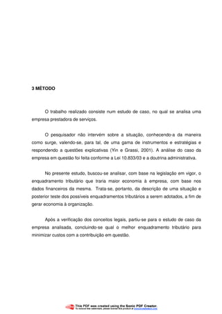 44
3 MÉTODO
O trabalho realizado consiste num estudo de caso, no qual se analisa uma
empresa prestadora de serviços.
O pesquisador não intervém sobre a situação, conhecendo-a da maneira
como surge, valendo-se, para tal, de uma gama de instrumentos e estratégias e
respondendo a questões explicativas (Yin e Grassi, 2001). A análise do caso da
empresa em questão foi feita conforme a Lei 10.833/03 e a doutrina administrativa.
No presente estudo, buscou-se analisar, com base na legislação em vigor, o
enquadramento tributário que traria maior economia à empresa, com base nos
dados financeiros da mesma. Trata-se, portanto, da descrição de uma situação e
posterior teste dos possíveis enquadramentos tributários a serem adotados, a fim de
gerar economia à organização.
Após a verificação dos conceitos legais, partiu-se para o estudo de caso da
empresa analisada, concluindo-se qual o melhor enquadramento tributário para
minimizar custos com a contribuição em questão.
 