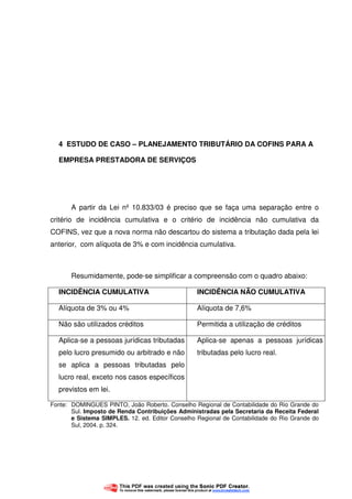 45
4 ESTUDO DE CASO – PLANEJAMENTO TRIBUTÁRIO DA COFINS PARA A
EMPRESA PRESTADORA DE SERVIÇOS
A partir da Lei nº 10.833/03 é preciso que se faça uma separação entre o
critério de incidência cumulativa e o critério de incidência não cumulativa da
COFINS, vez que a nova norma não descartou do sistema a tributação dada pela lei
anterior, com alíquota de 3% e com incidência cumulativa.
Resumidamente, pode-se simplificar a compreensão com o quadro abaixo:
INCIDÊNCIA CUMULATIVA INCIDÊNCIA NÃO CUMULATIVA
Alíquota de 3% ou 4% Alíquota de 7,6%
Não são utilizados créditos Permitida a utilização de créditos
Aplica-se a pessoas jurídicas tributadas
pelo lucro presumido ou arbitrado e não
se aplica a pessoas tributadas pelo
lucro real, exceto nos casos específicos
previstos em lei.
Aplica-se apenas a pessoas jurídicas
tributadas pelo lucro real.
Fonte: DOMINGUES PINTO, João Roberto. Conselho Regional de Contabilidade do Rio Grande do
Sul. Imposto de Renda Contribuições Administradas pela Secretaria da Receita Federal
e Sistema SIMPLES. 12. ed. Editor Conselho Regional de Contabilidade do Rio Grande do
Sul, 2004. p. 324.
 