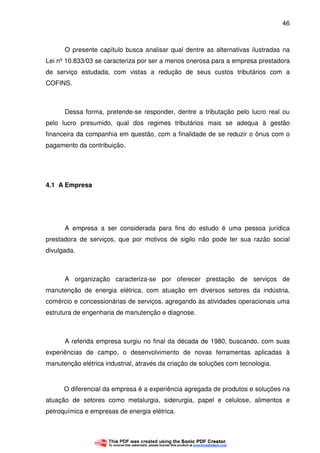 46
O presente capítulo busca analisar qual dentre as alternativas ilustradas na
Lei nº 10.833/03 se caracteriza por ser a menos onerosa para a empresa prestadora
de serviço estudada, com vistas a redução de seus custos tributários com a
COFINS.
Dessa forma, pretende-se responder, dentre a tributação pelo lucro real ou
pelo lucro presumido, qual dos regimes tributários mais se adequa à gestão
financeira da companhia em questão, com a finalidade de se reduzir o ônus com o
pagamento da contribuição.
4.1 A Empresa
A empresa a ser considerada para fins do estudo é uma pessoa jurídica
prestadora de serviços, que por motivos de sigilo não pode ter sua razão social
divulgada.
A organização caracteriza-se por oferecer prestação de serviços de
manutenção de energia elétrica, com atuação em diversos setores da indústria,
comércio e concessionárias de serviços, agregando às atividades operacionais uma
estrutura de engenharia de manutenção e diagnose.
A referida empresa surgiu no final da década de 1980, buscando, com suas
experiências de campo, o desenvolvimento de novas ferramentas aplicadas à
manutenção elétrica industrial, através da criação de soluções com tecnologia.
O diferencial da empresa é a experiência agregada de produtos e soluções na
atuação de setores como metalurgia, siderurgia, papel e celulose, alimentos e
petroquímica e empresas de energia elétrica.
 