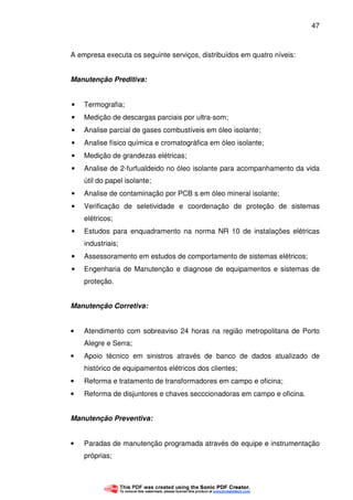 47
A empresa executa os seguinte serviços, distribuídos em quatro níveis:
Manutenção Preditiva:
• Termografia;
• Medição de descargas parciais por ultra-som;
• Analise parcial de gases combustíveis em óleo isolante;
• Analise físico química e cromatográfica em óleo isolante;
• Medição de grandezas elétricas;
• Analise de 2-furfualdeido no óleo isolante para acompanhamento da vida
útil do papel isolante;
• Analise de contaminação por PCB s em óleo mineral isolante;
• Verificação de seletividade e coordenação de proteção de sistemas
elétricos;
• Estudos para enquadramento na norma NR 10 de instalações elétricas
industriais;
• Assessoramento em estudos de comportamento de sistemas elétricos;
• Engenharia de Manutenção e diagnose de equipamentos e sistemas de
proteção.
Manutenção Corretiva:
• Atendimento com sobreaviso 24 horas na região metropolitana de Porto
Alegre e Serra;
• Apoio técnico em sinistros através de banco de dados atualizado de
histórico de equipamentos elétricos dos clientes;
• Reforma e tratamento de transformadores em campo e oficina;
• Reforma de disjuntores e chaves secccionadoras em campo e oficina.
Manutenção Preventiva:
• Paradas de manutenção programada através de equipe e instrumentação
próprias;
 