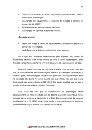 48
• Contratos de Manutenção anual, englobando acompanhamento técnico,
históricos de manutenção;
• Manutenção em equipamentos e sistemas de proteção e controle em
tensões de ate 500 kV;
• Apoio em revisões de comutadores sob carga;
• Manutenção em sistemas de corrente continua.
Comissionamento:
• Testes em campo e fabrica de equipamentos e sistemas de proteção e
controle de subestações;
• Medição de malha de terra e potencial de toque e passo.
Em função das atividades desenvolvidas pela empresa, seu quadro de
funcionários obedece uma média mensal de vinte e cinco colaboradores, entre
técnicos e engenheiros, conforme o nível de atividades da organização no período.
Quanto à gestão financeira, no que tange à receita bruta, requisito base para
fins de possibilidade de escolha do regime tributário adotado pela organização, a
empresa possui demonstrações contábeis que permitem seu enquadramento tanto
na tributação pelo Lucro Presumido quanto pelo Lucro Real, visto que sua receita
bruta anual não atinge o limite de R$ 48 milhões anuais exigidos pela lei para a
adoção do sistema com base no Lucro Presumido.
Esta razão faz com que as características da organização sirvam
adequadamente ao foco do estudo, que se destina a apontar a alternativa menos
onerosa para a empresa e aprofundar a análise das conseqüências da mudança
trazida pela Lei nº 10.833/03 para a organização prestadora de serviços que tem a
possibilidade de migrar entre os dois regimes de tributação.
 