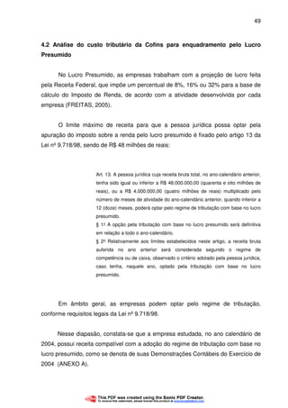 49
4.2 Análise do custo tributário da Cofins para enquadramento pelo Lucro
Presumido
No Lucro Presumido, as empresas trabalham com a projeção de lucro feita
pela Receita Federal, que impõe um percentual de 8%, 16% ou 32% para a base de
cálculo do Imposto de Renda, de acordo com a atividade desenvolvida por cada
empresa (FREITAS, 2005).
O limite máximo de receita para que a pessoa jurídica possa optar pela
apuração do imposto sobre a renda pelo lucro presumido é fixado pelo artigo 13 da
Lei nº 9.718/98, sendo de R$ 48 milhões de reais:
Art. 13. A pessoa jurídica cuja receita bruta total, no ano-calendário anterior,
tenha sido igual ou inferior a R$ 48.000.000,00 (quarenta e oito milhões de
reais), ou a R$ 4.000.000,00 (quatro milhões de reais) multiplicado pelo
número de meses de atividade do ano-calendário anterior, quando inferior a
12 (doze) meses, poderá optar pelo regime de tributação com base no lucro
presumido.
§ 1° A opção pela tributação com base no lucro presumido será definitiva
em relação a todo o ano-calendário.
§ 2° Relativamente aos limites estabelecidos neste artigo, a receita bruta
auferida no ano anterior será considerada segundo o regime de
competência ou de caixa, observado o critério adotado pela pessoa jurídica,
caso tenha, naquele ano, optado pela tributação com base no lucro
presumido.
Em âmbito geral, as empresas podem optar pelo regime de tributação,
conforme requisitos legais da Lei nº 9.718/98.
Nesse diapasão, constata-se que a empresa estudada, no ano calendário de
2004, possui receita compatível com a adoção do regime de tributação com base no
lucro presumido, como se denota de suas Demonstrações Contábeis do Exercício de
2004 (ANEXO A).
 
