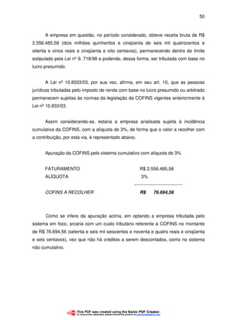 50
A empresa em questão, no período considerado, obteve receita bruta de R$
2.556.485,58 (dois milhões quinhentos e cinqüenta de seis mil quatrocentos e
oitenta e cinco reais e cinqüenta e oito centavos), permanecendo dentro do limite
estipulado pela Lei nº 9. 718/98 e podendo, dessa forma, ser tributada com base no
lucro presumido.
A Lei nº 10.8333/03, por sua vez, afirma, em seu art. 10, que as pessoas
jurídicas tributadas pelo imposto de renda com base no lucro presumido ou arbitrado
permanecem sujeitas às normas da legislação da COFINS vigentes anteriormente à
Lei nº 10.833/03.
Assim considerando-se, estaria a empresa analisada sujeita à incidência
cumulativa da COFINS, com a alíquota de 3%, de forma que o valor a recolher com
a contribuição, por esta via, é representado abaixo.
Apuração da COFINS pelo sistema cumulativo com alíquota de 3%
FATURAMENTO R$ 2.556.485,58
ALÍQUOTA 3%
--------------------------------
COFINS A RECOLHER R$ 76.694,56
Como se infere da apuração acima, em optando a empresa tributada pelo
sistema em foco, arcaria com um custo tributário referente à COFINS no montante
de R$ 76.694,56 (setenta e seis mil seiscentos e noventa e quatro reais e cinqüenta
e seis centavos), vez que não há créditos a serem descontados, como no sistema
não cumulativo.
 