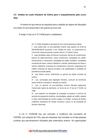 51
4.3 Análise do custo tributário da Cofins para o enquadramento pelo Lucro
Real
A mesma lei que elenca os requisitos para a adoção do regime de tributação
com base no lucro presumido o faz quanto ao lucro real.
O artigo 14 da Lei nº 9.718/98 assim o estabelece:
Art. 14. Estão obrigadas à apuração do lucro real as pessoas jurídicas:
I - cuja receita total, no ano-calendário anterior seja superior ao limite de
R$ 48.000.000,00 (quarenta e oito milhões de reais), ou proporcional ao
número de meses do período, quando inferior a 12 (doze) meses;
II - cujas atividades sejam de bancos comerciais, bancos de investimentos,
bancos de desenvolvimento, caixas econômicas, sociedades de crédito,
financiamento e investimento, sociedades de crédito imobiliário, sociedades
corretoras de títulos, valores mobiliários e câmbio, distribuidoras de títulos e
valores mobiliários, empresas de arrendamento mercantil, cooperativas de
crédito, empresas de seguros privados e de capitalização e entidades de
previdência privada aberta;
III - que tiverem lucros, rendimentos ou ganhos de capital oriundos do
exterior;
IV - que, autorizadas pela legislação tributária, usufruam de benefícios
fiscais relativos à isenção ou redução do imposto;
V - que, no decorrer do ano-calendário, tenham efetuado pagamento
mensal pelo regime de estimativa, na forma do art. 2° da Lei nº 9.430, de
1996;
VI - que explorem as atividades de prestação cumulativa e contínua de
serviços de assessoria creditícia, mercadológica, gestão de crédito, seleção
e riscos, administração de contas a pagar e a receber, compras de direitos
creditórios resultantes de vendas mercantis a prazo ou de prestação de
serviços (factoring).
A Lei nº 10.833/98 traz, por exclusão, a incidência não cumulativa da
COFINS, com alíquota de 7,6%, para as empresas não incluídas no rol das pessoas
jurídicas que permaneceram tributadas pela sistemática anterior. As organizações
 