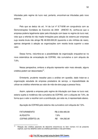 52
tributadas pelo regime do lucro real, portanto, encontram-se tributadas pelo novo
sistema.
Pelo que se deduz do art, 14 da Lei nº 9.718/98 em congruência com as
Demonstrações Contábeis do Exercício de 2004 (ANEXO A), verifica-se que a
empresa poderia legalmente optar pela tributação com base no regime do lucro real,
visto que a referida lei não impõe limitações para adoção do sistema por empresas
cuja receita bruta não atinge R$ 48.000.000,00 (quarenta e oito milhões de reais),
apenas obrigando à adoção as organizações com receita bruta superior a esse
valor.
Dessa forma, vislumbra-se a possibilidade da organização enquadrar-se na
nova sistemática de arrecadação da COFINS, não cumulativa e com alíquota de
7,6%.
Nessa perspectiva, embora a alíquota represente valor mais elevado, alguns
créditos podem ser descontados12
.
Entretanto, prudente ressaltar para a análise em questão, dado tratar-se a
organização estudada de empresa prestadora de serviço, a impossibilidade de
utilizar-se créditos referentes ao valor de mão-de-obra paga a pessoa física.
Assim, optando a empresa pelo regime de tributação com base no lucro real,
estaria sujeita à incidência não cumulativa da COFINS, com a alíquota de 7,6%, de
forma que o valor a recolher com a contribuição, por esta via, é representado abaixo.
Apuração da COFINS pelo sistema não cumulativo com alíquota de 7,6%.
FATURAMENTO R$ 2.556.485,58
ALÍQUOTA 7,6%
COFINS (DÉBITO) (A) R$ 194.292,90
12
Relação dos créditos passíveis de desconto encontra-se no item número 4.5 do presente
capítulo, que traz detalhes sobre os créditos permitidos e não permitidos.
 