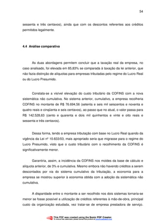54
sessenta e três centavos), ainda que com os descontos referentes aos créditos
permitidos legalmente.
4.4 Análise comparativa
As duas abordagens permitem concluir que a taxação real da empresa, no
caso analisado, foi elevada em 85,83% se comparada à taxação da lei anterior, que
não fazia distinção de alíquotas para empresas tributadas pelo regime do Lucro Real
ou do Lucro Presumido.
Constata-se a visível elevação do custo tributário da COFINS com a nova
sistemática não cumulativa. No sistema anterior, cumulativo, a empresa recolheria
COFINS no montante de R$ 76.694,56 (setenta e seis mil seiscentos e noventa e
quatro reais e cinqüenta e seis centavos), ao passo que no atual, o valor passa para
R$ 142.528,63 (cento e quarenta e dois mil quinhentos e vinte e oito reais e
sessenta e três centavos).
Dessa forma, tendo a empresa tributação com base no Lucro Real quando da
vigência da Lei nº 10.833/03, mais apropriado seria que migrasse para o regime do
Lucro Presumido, visto que o custo tributário com o recolhimento da COFINS é
significativamente menor.
Garantiria, assim, a incidência da COFINS nos moldes da base de cálculo e
alíquota anterior, de 3% e cumulativa. Mesmo embora não havendo créditos a serem
descontados por via do sistema cumulativo da tributação, a economia para a
empresa se mostrou superior à economia obtida com a adoção da sistemática não
cumulativa.
A disparidade entre o montante a ser recolhido nos dois sistemas tornaria-se
menor se fosse possível a utilização de créditos referentes à mão-de-obra, principal
custo da organização estudada, vez tratar-se de empresa prestadora de serviço.
 